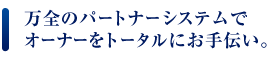 万全のパートナーシステムでオーナーをトータルにお手伝い。