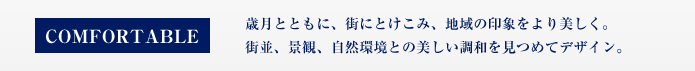 COMFORTABLE 歳月とともに、街にとけこみ、地域の印象をより美しく。街並、景観、自然環境との美し調和を見つめてデザイン。