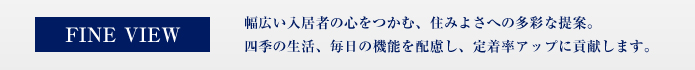 FINE VIEW 幅広い入居者の心をつかむ、住みよさへの多彩な提案。四季の生活、毎日の機能を配慮し、定着率アップに貢献します。