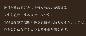 歳月を重ねるごとに上質な味わいが深まる人生を豊かにするステージです。 高級感を醸す陰影のある表情や気品あるインテリアは暮らしに落ち着きとゆとりを生み出します。