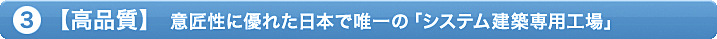 ③「高品質」意匠性に優れた日本で唯一の「システム建築専用工場」