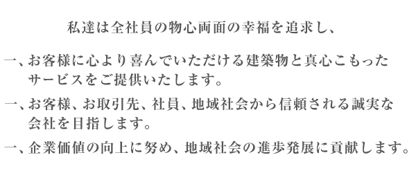 私達は全社員の物心両面の幸福を追求し、 一、お客様に心より喜んでいただける建築物と真心こもったサービスをご提供いたします。 一、お客様、お取引先、社員、地域社会から信頼される誠実な会社を目指します。 一、企業価値の向上に努め、地域社会の進歩発展に貢献します。