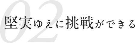 02 堅実ゆえに挑戦ができる