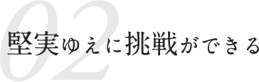 02 堅実ゆえに挑戦ができる